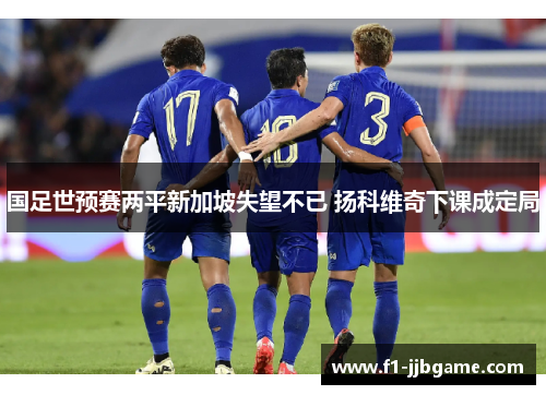 国足世预赛两平新加坡失望不已 扬科维奇下课成定局 国足世预赛两平新加坡失望不已 扬科维奇下课成定局