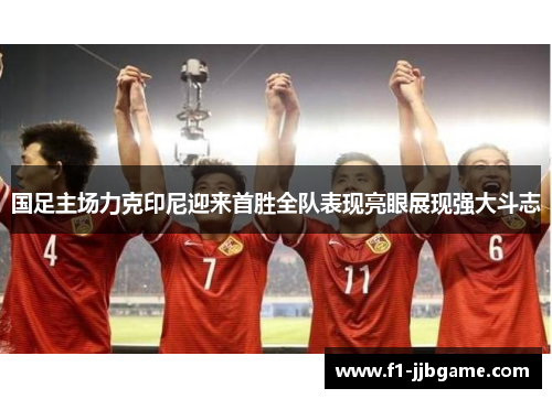 国足主场力克印尼迎来首胜全队表现亮眼展现强大斗志