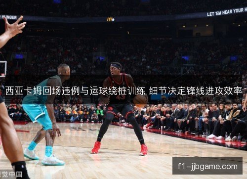 西亚卡姆回场违例与运球绕桩训练 细节决定锋线进攻效率 西亚卡姆回场违例与运球绕桩训练 细节决定锋线进攻效率